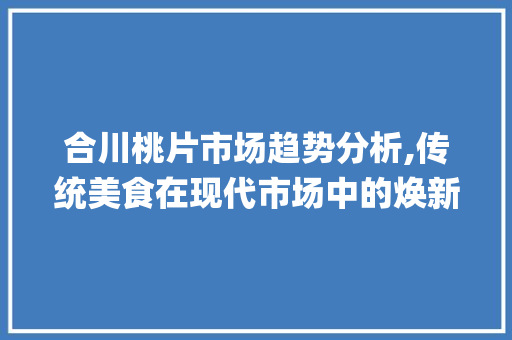 合川桃片市场趋势分析,传统美食在现代市场中的焕新之路_合川桃片市场趋势 合川桃片市场趋势分析,传统美食在现代市场中的焕新之路_合川桃片市场趋势