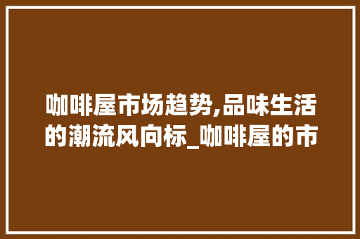 咖啡屋市场趋势,品味生活的潮流风向标_咖啡屋的市场趋势 咖啡屋市场趋势,品味生活的潮流风向标_咖啡屋的市场趋势