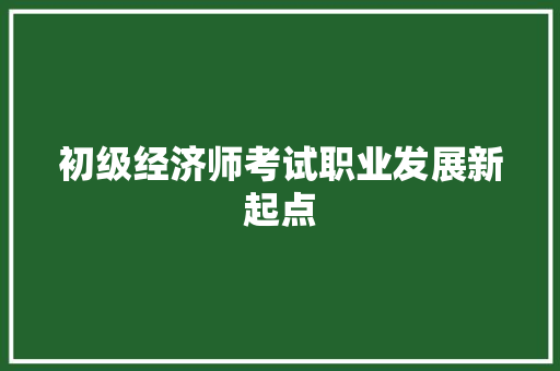 初级经济师考试职业发展新起点 初级经济师考试职业发展新起点