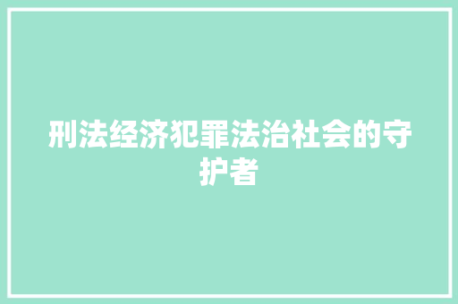 刑法经济犯罪法治社会的守护者 刑法经济犯罪法治社会的守护者