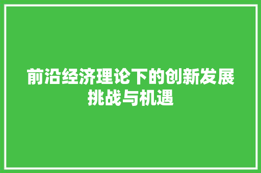前沿经济理论下的创新发展挑战与机遇 前沿经济理论下的创新发展挑战与机遇