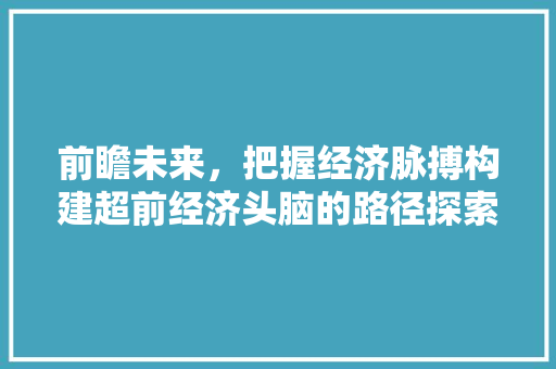 前瞻未来,把握经济脉搏构建超前经济头脑的路径探索 前瞻未来,把握经济脉搏构建超前经济头脑的路径探索