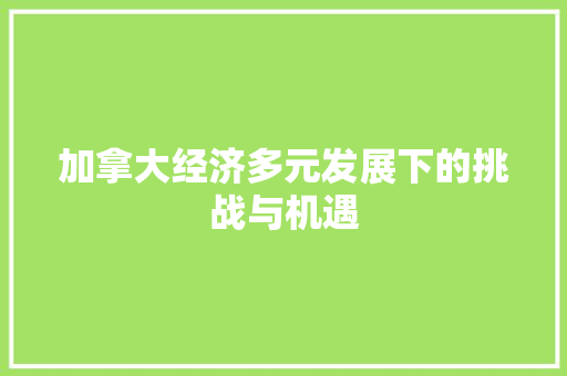 加拿大经济多元发展下的挑战与机遇 加拿大经济多元发展下的挑战与机遇