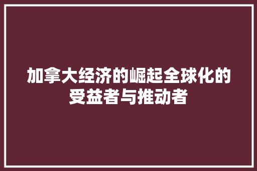 加拿大经济的崛起全球化的受益者与推动者 加拿大经济的崛起全球化的受益者与推动者
