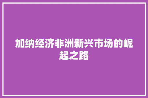 加纳经济非洲新兴市场的崛起之路 加纳经济非洲新兴市场的崛起之路