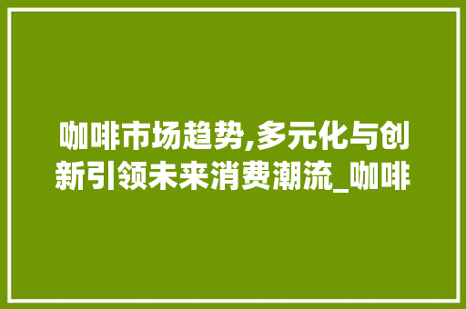 咖啡市场趋势,多元化与创新引领未来消费潮流_咖啡市场趋势 咖啡市场趋势,多元化与创新引领未来消费潮流_咖啡市场趋势