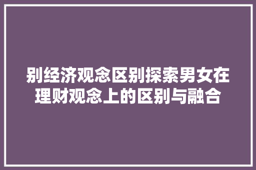 别经济观念区别探索男女在理财观念上的区别与融合 别经济观念区别探索男女在理财观念上的区别与融合