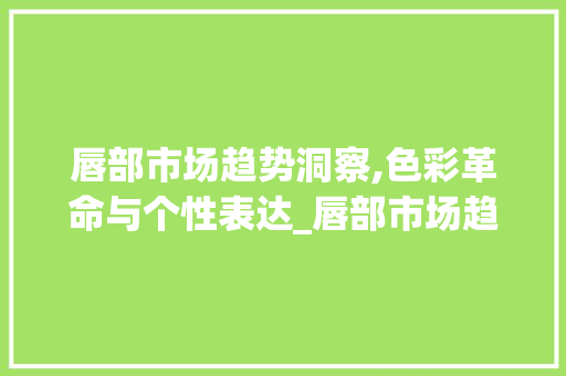 唇部市场趋势洞察,色彩革命与个性表达_唇部市场趋势 唇部市场趋势洞察,色彩革命与个性表达_唇部市场趋势