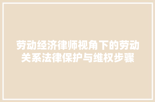 劳动经济律师视角下的劳动关系法律保护与维权步骤 劳动经济律师视角下的劳动关系法律保护与维权步骤