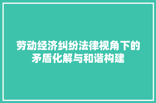 劳动经济纠纷法律视角下的矛盾化解与和谐构建 劳动经济纠纷法律视角下的矛盾化解与和谐构建