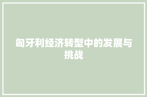 匈牙利经济转型中的发展与挑战 匈牙利经济转型中的发展与挑战