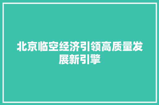 北京临空经济引领高质量发展新引擎 北京临空经济引领高质量发展新引擎