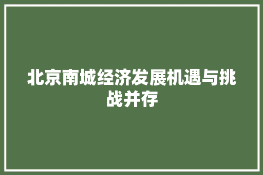 北京南城经济发展机遇与挑战并存