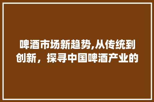 啤酒市场新趋势,从传统到创新,探寻中国啤酒产业的未来_啤酒的市场趋势 啤酒市场新趋势,从传统到创新,探寻中国啤酒产业的未来_啤酒的市场趋势