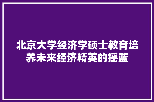北京大学经济学硕士教育培养未来经济精英的摇篮 北京大学经济学硕士教育培养未来经济精英的摇篮
