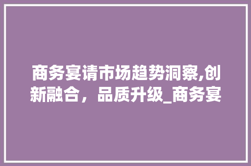 商务宴请市场趋势洞察,创新融合,品质升级_商务宴请市场趋势研究 商务宴请市场趋势洞察,创新融合,品质升级_商务宴请市场趋势研究