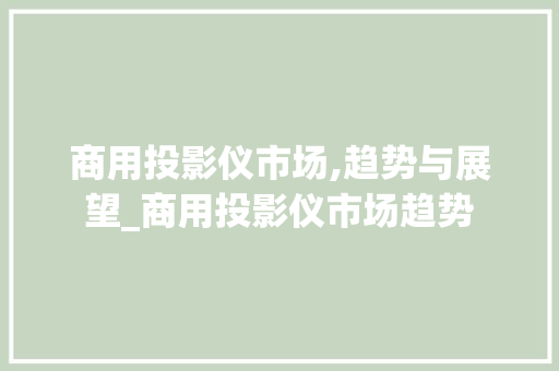商用投影仪市场,趋势与展望_商用投影仪市场趋势 商用投影仪市场,趋势与展望_商用投影仪市场趋势