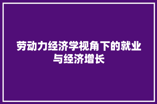 劳动力经济学视角下的就业与经济增长 劳动力经济学视角下的就业与经济增长