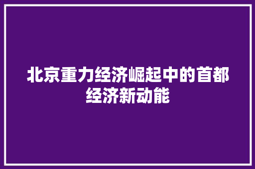 北京重力经济崛起中的首都经济新动能 北京重力经济崛起中的首都经济新动能