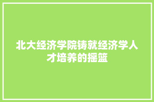 北大经济学院铸就经济学人才培养的摇篮 北大经济学院铸就经济学人才培养的摇篮