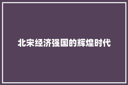 北宋经济强国的辉煌时代 北宋经济强国的辉煌时代