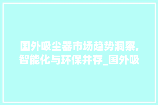 国外吸尘器市场趋势洞察,智能化与环保并存_国外吸尘器市场趋势 国外吸尘器市场趋势洞察,智能化与环保并存_国外吸尘器市场趋势