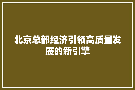 北京总部经济引领高质量发展的新引擎 北京总部经济引领高质量发展的新引擎