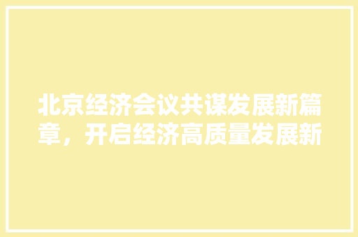 北京经济会议共谋发展新篇章,开启经济高质量发展新局面 北京经济会议共谋发展新篇章,开启经济高质量发展新局面