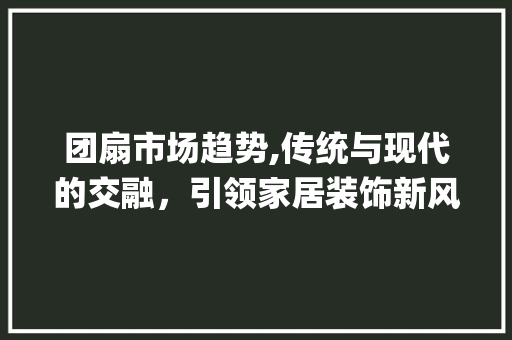 团扇市场趋势,传统与现代的交融,引领家居装饰新风尚_团扇市场趋势 团扇市场趋势,传统与现代的交融,引领家居装饰新风尚_团扇市场趋势