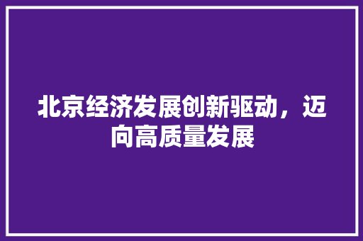 北京经济发展创新驱动,迈向高质量发展 北京经济发展创新驱动,迈向高质量发展