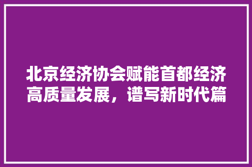 北京经济协会赋能首都经济高质量发展,谱写新时代篇章 北京经济协会赋能首都经济高质量发展,谱写新时代篇章
