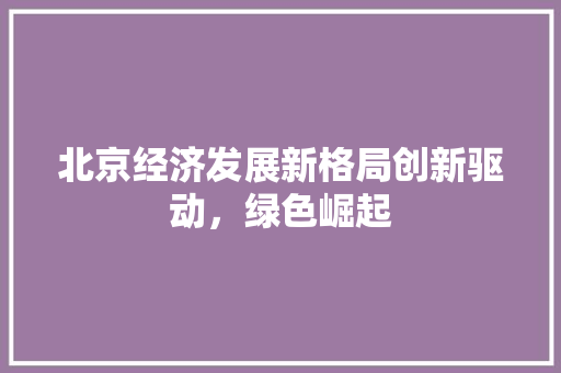 北京经济发展新格局创新驱动,绿色崛起 北京经济发展新格局创新驱动,绿色崛起
