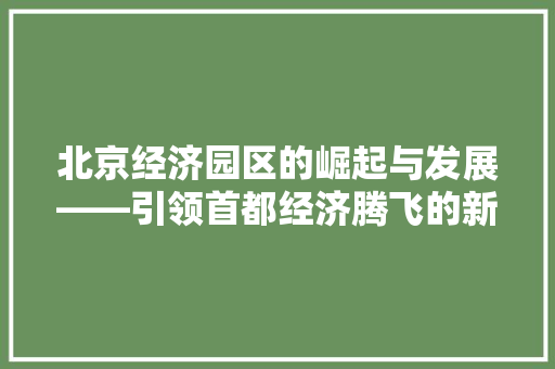 北京经济园区的崛起与发展——引领首都经济腾飞的新引擎 北京经济园区的崛起与发展——引领首都经济腾飞的新引擎