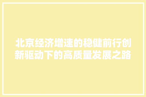 北京经济增速的稳健前行创新驱动下的高质量发展之路 北京经济增速的稳健前行创新驱动下的高质量发展之路