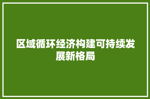 区域循环经济构建可持续发展新格局 区域循环经济构建可持续发展新格局