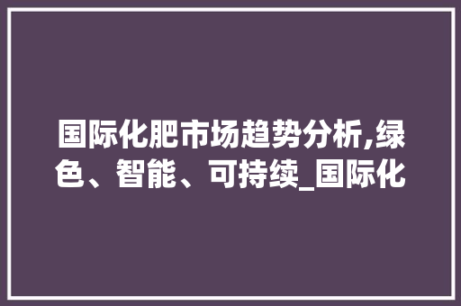 国际化肥市场趋势分析,绿色、智能、可持续_国际化肥市场趋势分析 国际化肥市场趋势分析,绿色、智能、可持续_国际化肥市场趋势分析