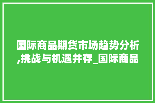 国际商品期货市场趋势分析,挑战与机遇并存_国际商品期货市场趋势分析 国际商品期货市场趋势分析,挑战与机遇并存_国际商品期货市场趋势分析