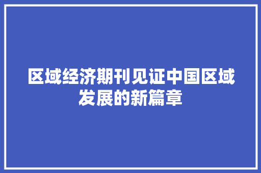 区域经济期刊见证中国区域发展的新篇章 区域经济期刊见证中国区域发展的新篇章