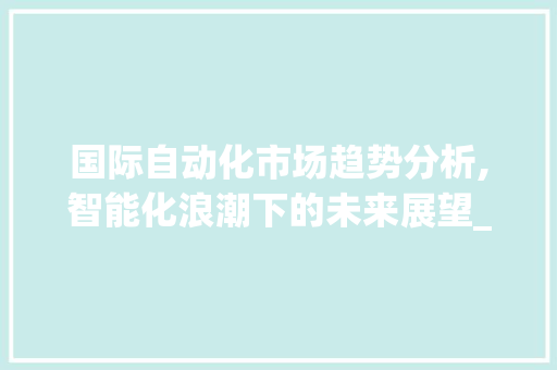 国际自动化市场趋势分析,智能化浪潮下的未来展望_国际自动化市场趋势