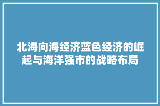 北海向海经济蓝色经济的崛起与海洋强市的战略布局 北海向海经济蓝色经济的崛起与海洋强市的战略布局