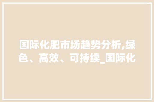 国际化肥市场趋势分析,绿色、高效、可持续_国际化肥市场趋势图 国际化肥市场趋势分析,绿色、高效、可持续_国际化肥市场趋势图
