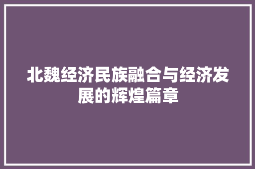 北魏经济民族融合与经济发展的辉煌篇章 北魏经济民族融合与经济发展的辉煌篇章