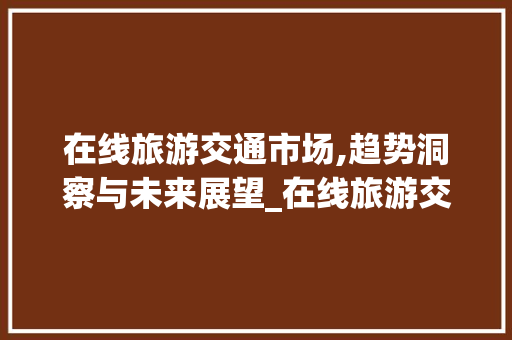 在线旅游交通市场,趋势洞察与未来展望_在线旅游交通市场趋势图 在线旅游交通市场,趋势洞察与未来展望_在线旅游交通市场趋势图
