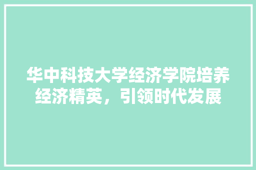 华中科技大学经济学院培养经济精英,引领时代发展 华中科技大学经济学院培养经济精英,引领时代发展