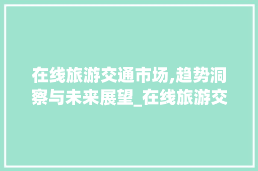 在线旅游交通市场,趋势洞察与未来展望_在线旅游交通市场趋势分析 在线旅游交通市场,趋势洞察与未来展望_在线旅游交通市场趋势分析