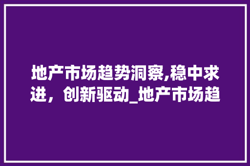 地产市场趋势洞察,稳中求进,创新驱动_地产市场趋势 地产市场趋势洞察,稳中求进,创新驱动_地产市场趋势