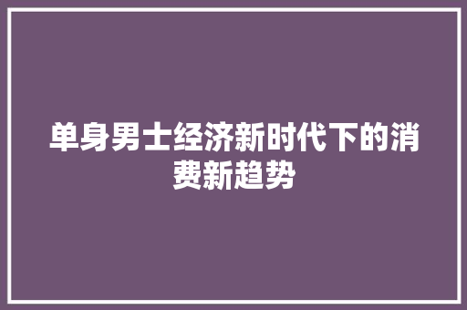 单身男士经济新时代下的消费新趋势 单身男士经济新时代下的消费新趋势