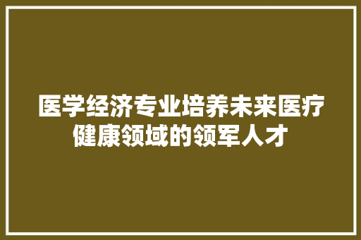 医学经济专业培养未来医疗健康领域的领军人才
