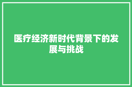 医疗经济新时代背景下的发展与挑战 医疗经济新时代背景下的发展与挑战