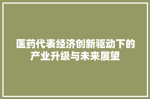 医药代表经济创新驱动下的产业升级与未来展望 医药代表经济创新驱动下的产业升级与未来展望